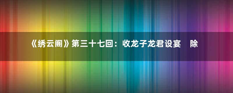 《绣云阁》第三十七回：收龙子龙君设宴　除道士道署停官